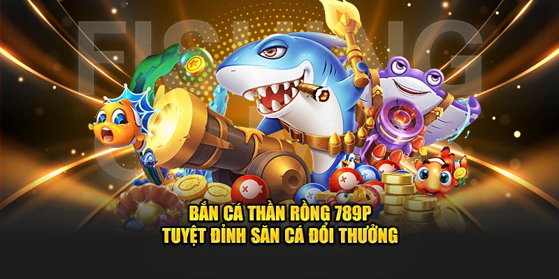 Bắn cá thần rồng 789P - tuyệt đỉnh săn cá đổi thưởng